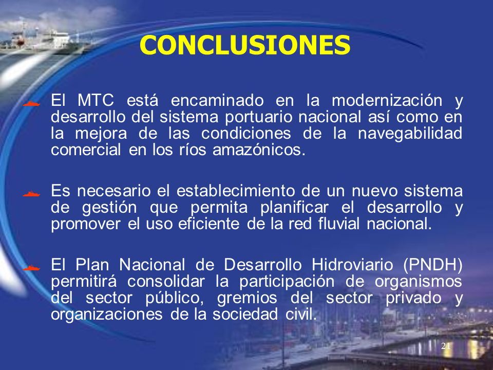 21 CONCLUSIONES  El MTC está encaminado en la modernización y desarrollo del sistema portuario nacional así como en la mejora de las condiciones de la navegabilidad comercial en los ríos amazónicos.