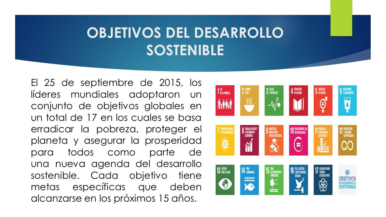 OBJETIVOS DEL DESARROLLO SOSTENIBLE El 25 de septiembre de 2015, los líderes mundiales adoptaron un conjunto de objetivos globales en un total de 17 en los cuales se basa erradicar la pobreza, proteger el planeta y asegurar la prosperidad para todos como parte de una nueva agenda del desarrollo sostenible.