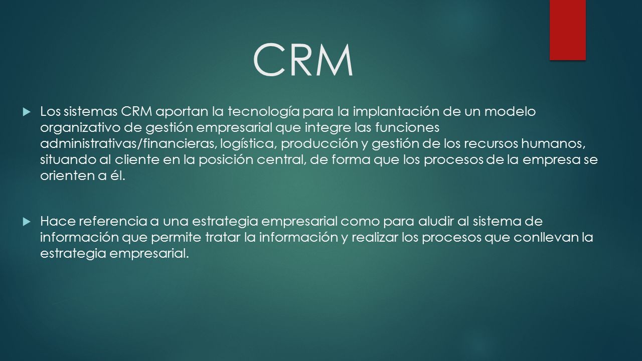 CRM  Los sistemas CRM aportan la tecnología para la implantación de un modelo organizativo de gestión empresarial que integre las funciones administrativas/financieras, logística, producción y gestión de los recursos humanos, situando al cliente en la posición central, de forma que los procesos de la empresa se orienten a él.