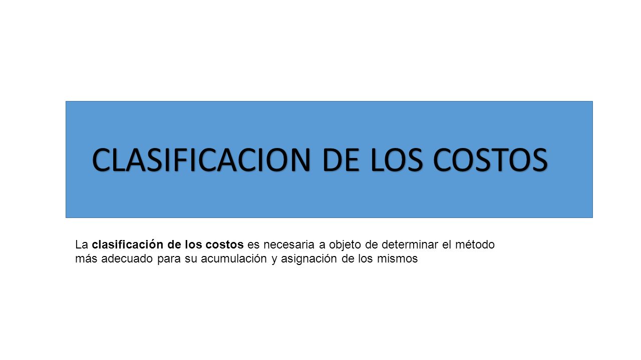 CLASIFICACION DE LOS COSTOS La clasificación de los costos es necesaria a objeto de determinar el método más adecuado para su acumulación y asignación de los mismos