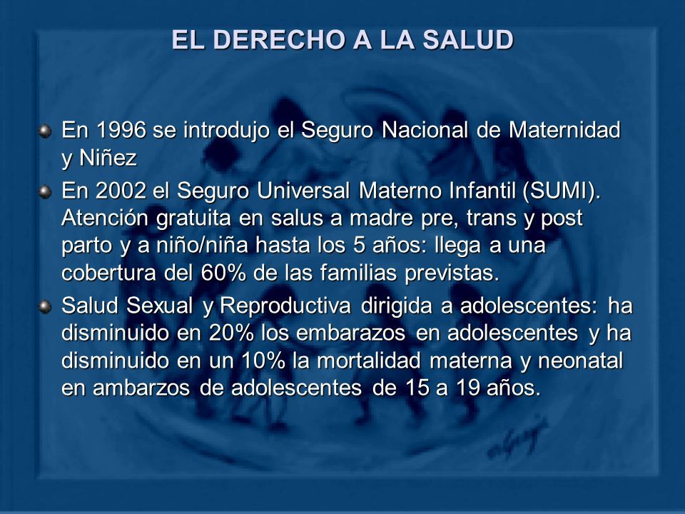 EL DERECHO A LA SALUD En 1996 se introdujo el Seguro Nacional de Maternidad y Niñez En 2002 el Seguro Universal Materno Infantil (SUMI).