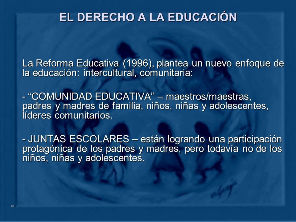 EL DERECHO A LA EDUCACIÓN La Reforma Educativa (1996), plantea un nuevo enfoque de la educación: intercultural, comunitaria: - COMUNIDAD EDUCATIVA – maestros/maestras, padres y madres de familia, niños, niñas y adolescentes, líderes comunitarios.