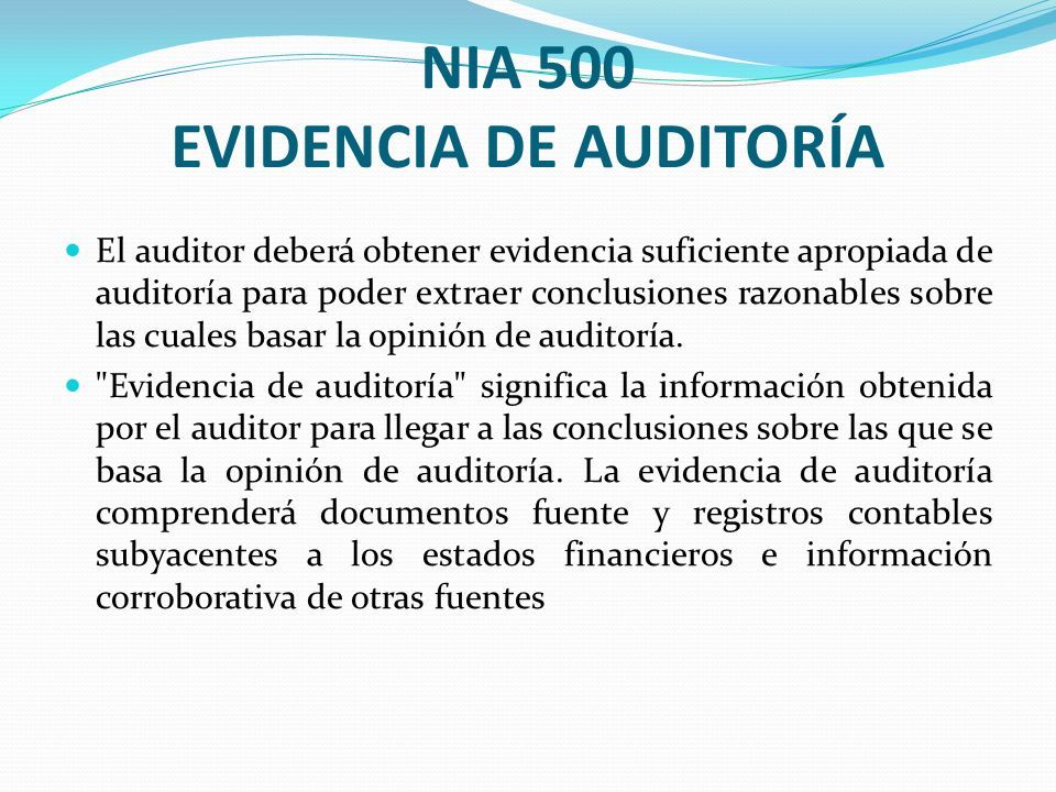 NIA 500 EVIDENCIA DE AUDITORÍA El auditor deberá obtener evidencia suficiente apropiada de auditoría para poder extraer conclusiones razonables sobre las cuales basar la opinión de auditoría.