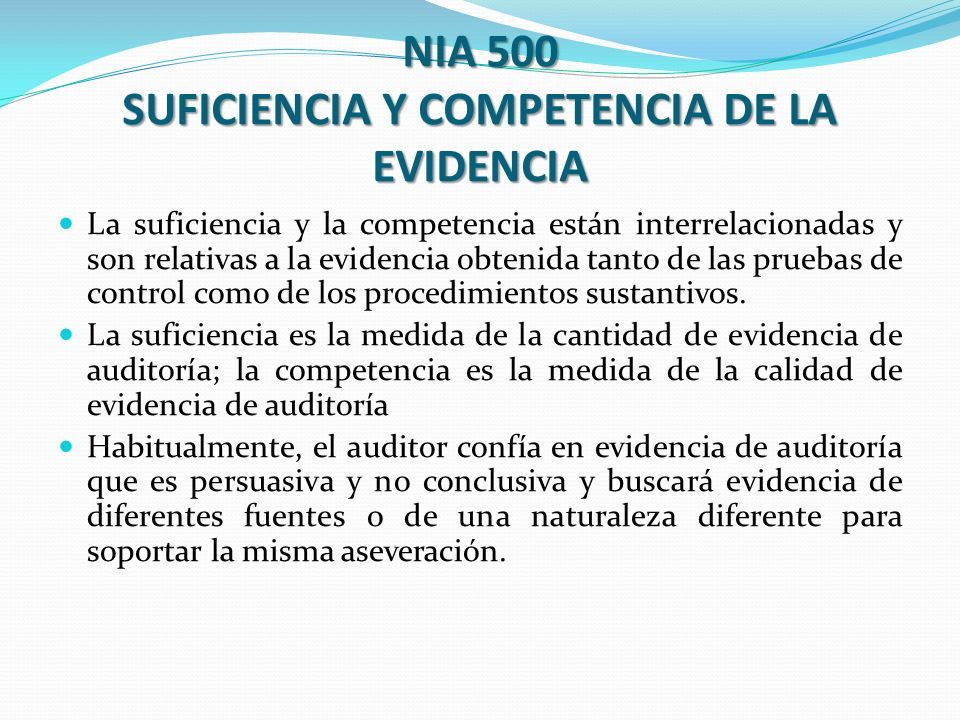 NIA 500 SUFICIENCIA Y COMPETENCIA DE LA EVIDENCIA La suficiencia y la competencia están interrelacionadas y son relativas a la evidencia obtenida tanto de las pruebas de control como de los procedimientos sustantivos.