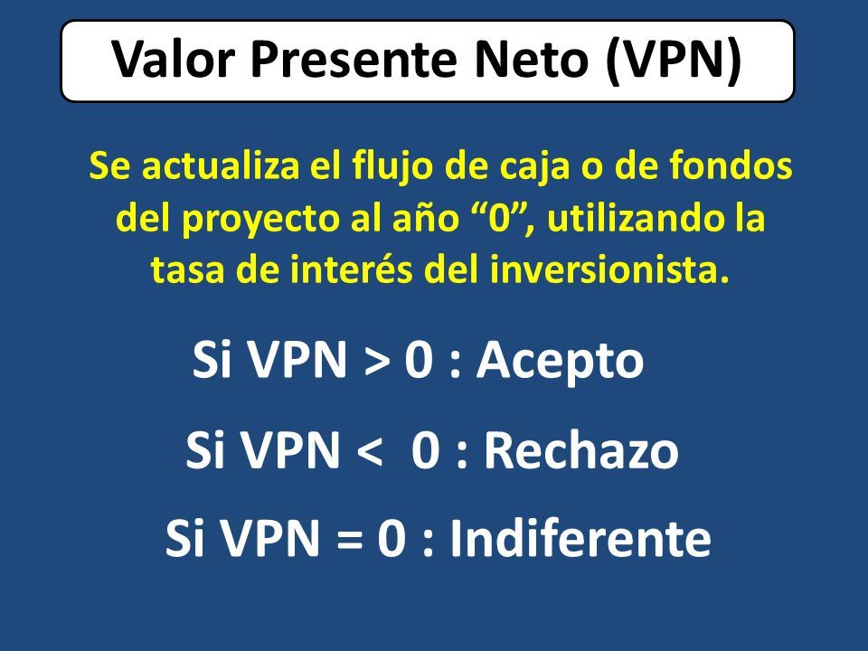 Valor Presente Neto (VPN) Si VPN = 0 : Indiferente Si VPN > 0 : Acepto Si VPN < 0 : Rechazo Se actualiza el flujo de caja o de fondos del proyecto al año 0 , utilizando la tasa de interés del inversionista.