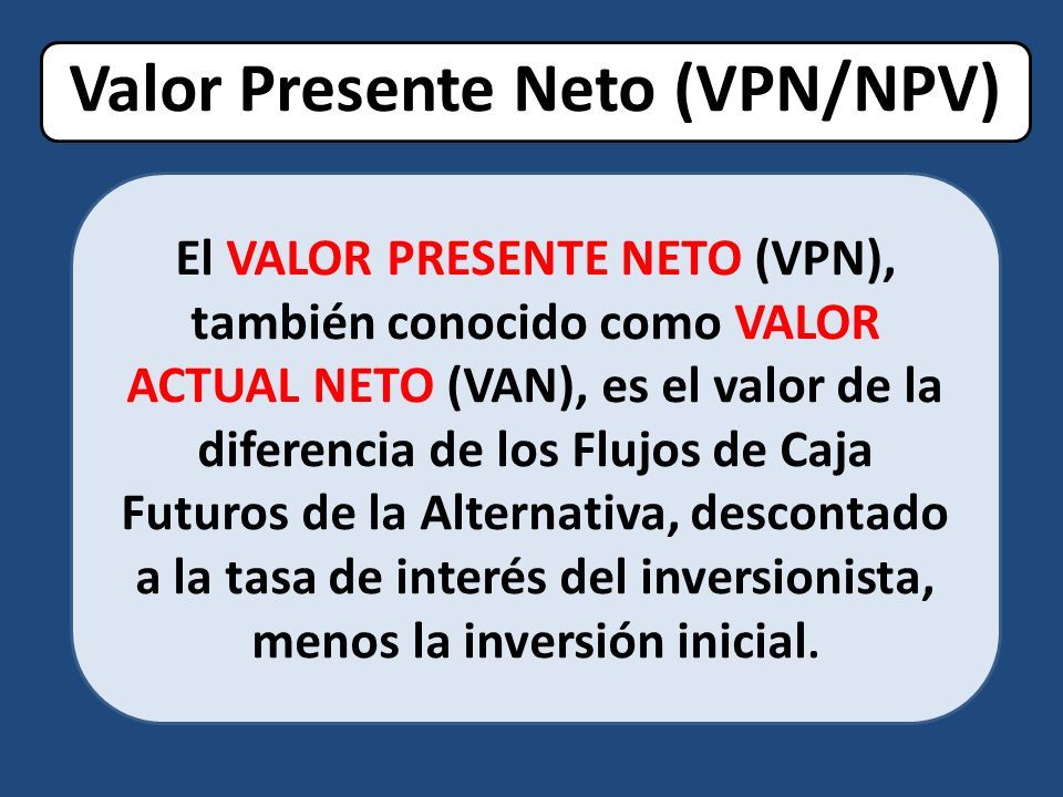 Valor Presente Neto (VPN/NPV) El VALOR PRESENTE NETO (VPN), también conocido como VALOR ACTUAL NETO (VAN), es el valor de la diferencia de los Flujos de Caja Futuros de la Alternativa, descontado a la tasa de interés del inversionista, menos la inversión inicial.