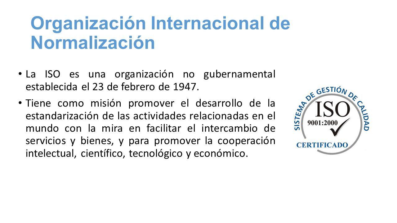 Organización Internacional de Normalización La ISO es una organización no gubernamental establecida el 23 de febrero de 1947.