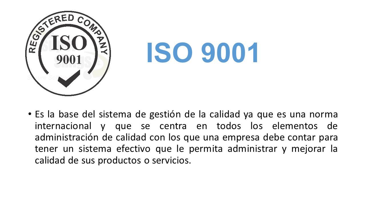 ISO 9001 Es la base del sistema de gestión de la calidad ya que es una norma internacional y que se centra en todos los elementos de administración de calidad con los que una empresa debe contar para tener un sistema efectivo que le permita administrar y mejorar la calidad de sus productos o servicios.