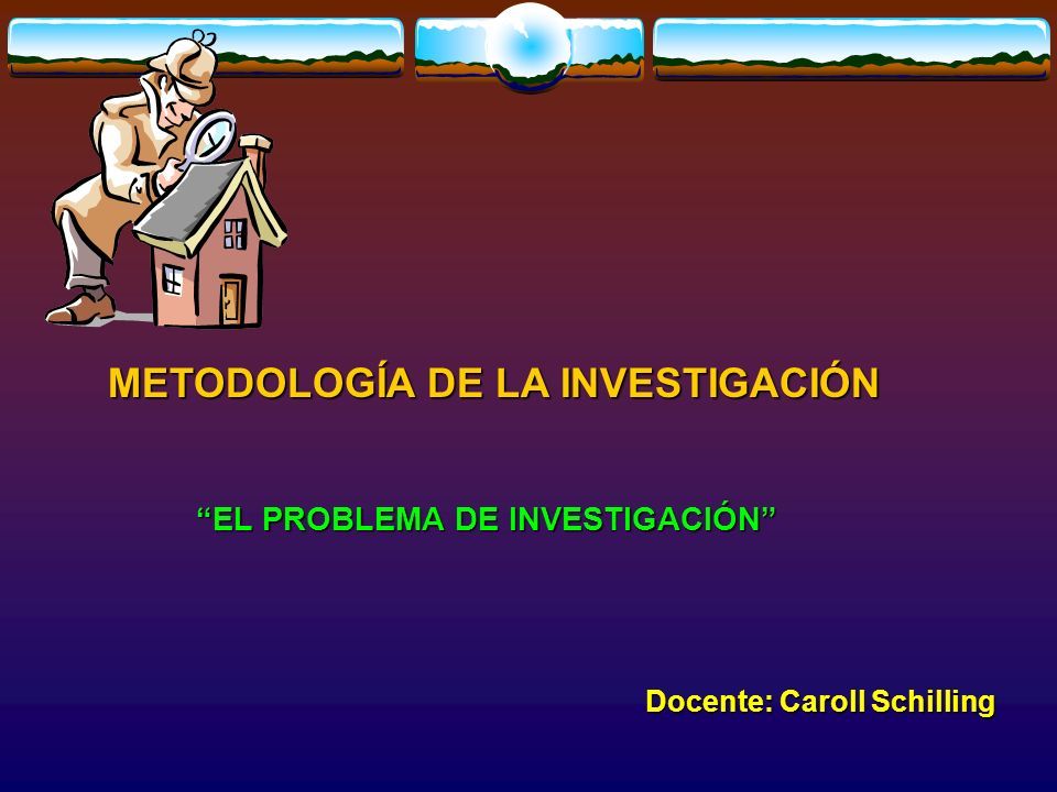 METODOLOGÍA DE LA INVESTIGACIÓN Docente: Caroll Schilling EL PROBLEMA DE INVESTIGACIÓN