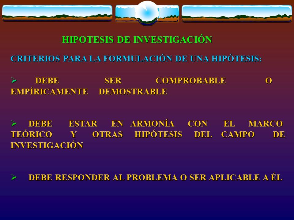 HIPOTESIS DE INVESTIGACIÓN CRITERIOS PARA LA FORMULACIÓN DE UNA HIPÓTESIS :  DEBE SER COMPROBABLE O EMPÍRICAMENTE DEMOSTRABLE  DEBE ESTAR EN ARMONÍA CON EL MARCO TEÓRICO Y OTRAS HIPÓTESIS DEL CAMPO DE INVESTIGACIÓN  DEBE RESPONDER AL PROBLEMA O SER APLICABLE A ÉL