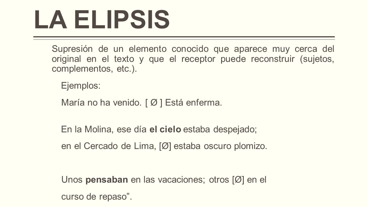 LA ELIPSIS Supresión de un elemento conocido que aparece muy cerca del original en el texto y que el receptor puede reconstruir (sujetos, complementos, etc.).