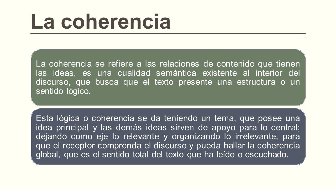 La coherencia La coherencia se refiere a las relaciones de contenido que tienen las ideas, es una cualidad semántica existente al interior del discurso, que busca que el texto presente una estructura o un sentido lógico.