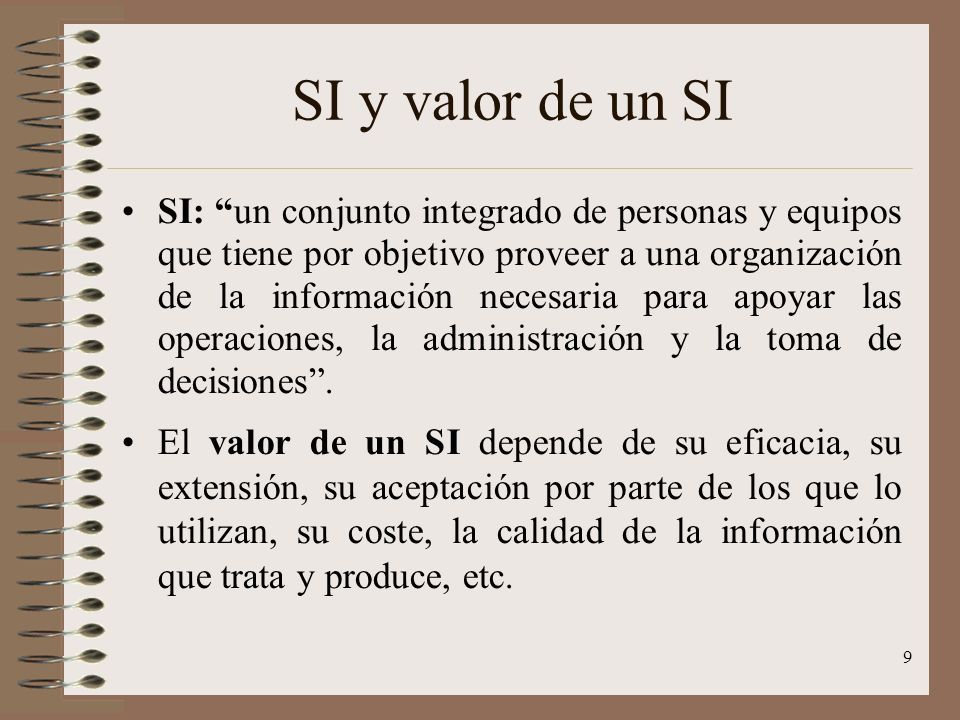 9 SI y valor de un SI SI: un conjunto integrado de personas y equipos que tiene por objetivo proveer a una organización de la información necesaria para apoyar las operaciones, la administración y la toma de decisiones .