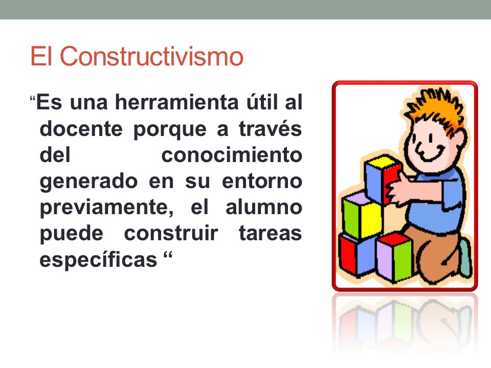 El Constructivismo Es una herramienta útil al docente porque a través del conocimiento generado en su entorno previamente, el alumno puede construir tareas específicas