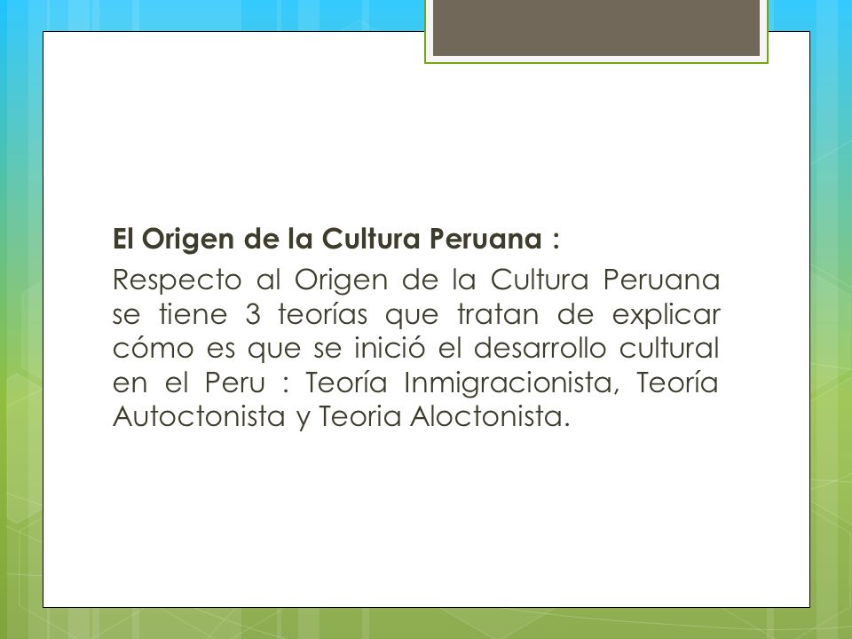 El Origen de la Cultura Peruana : Respecto al Origen de la Cultura Peruana se tiene 3 teorías que tratan de explicar cómo es que se inició el desarrollo cultural en el Peru : Teoría Inmigracionista, Teoría Autoctonista y Teoria Aloctonista.
