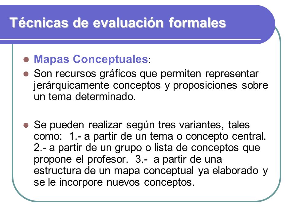 Técnicas de evaluación formales Mapas Conceptuales : Son recursos gráficos que permiten representar jerárquicamente conceptos y proposiciones sobre un tema determinado.