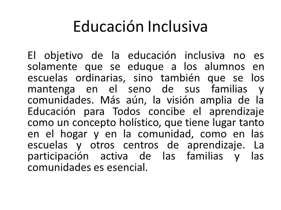 Educación Inclusiva El objetivo de la educación inclusiva no es solamente que se eduque a los alumnos en escuelas ordinarias, sino también que se los mantenga en el seno de sus familias y comunidades.