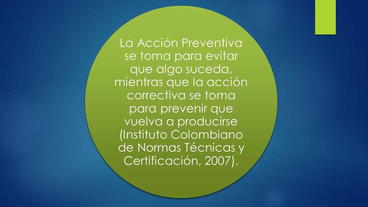 La Acción Preventiva se toma para evitar que algo suceda, mientras que la acción correctiva se toma para prevenir que vuelva a producirse (Instituto Colombiano de Normas Técnicas y Certificación, 2007).