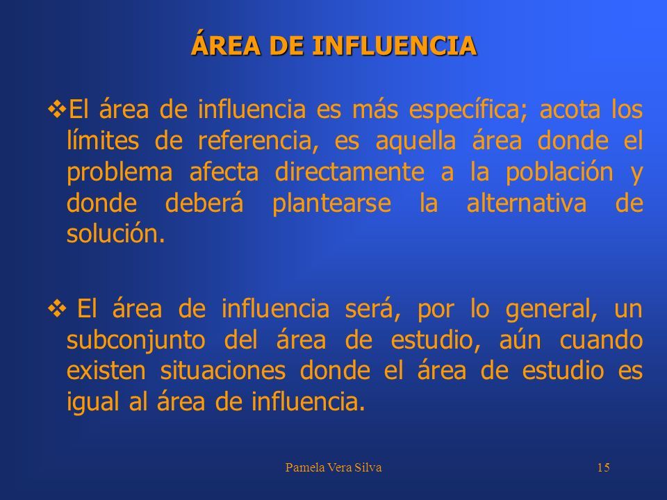Pamela Vera Silva15 ÁREA DE INFLUENCIA  El área de influencia es más específica; acota los límites de referencia, es aquella área donde el problema afecta directamente a la población y donde deberá plantearse la alternativa de solución.