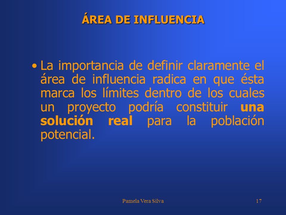 Pamela Vera Silva17 ÁREA DE INFLUENCIA La importancia de definir claramente el área de influencia radica en que ésta marca los límites dentro de los cuales un proyecto podría constituir una solución real para la población potencial.