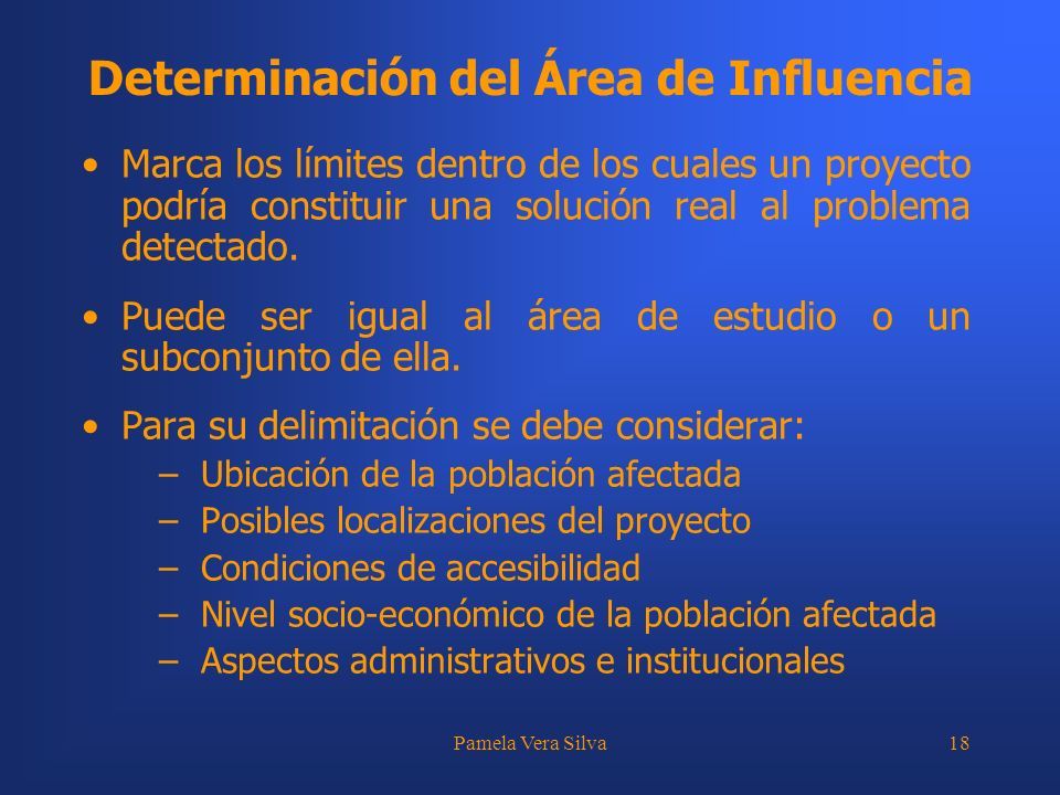 Pamela Vera Silva18 Determinación del Área de Influencia Marca los límites dentro de los cuales un proyecto podría constituir una solución real al problema detectado.