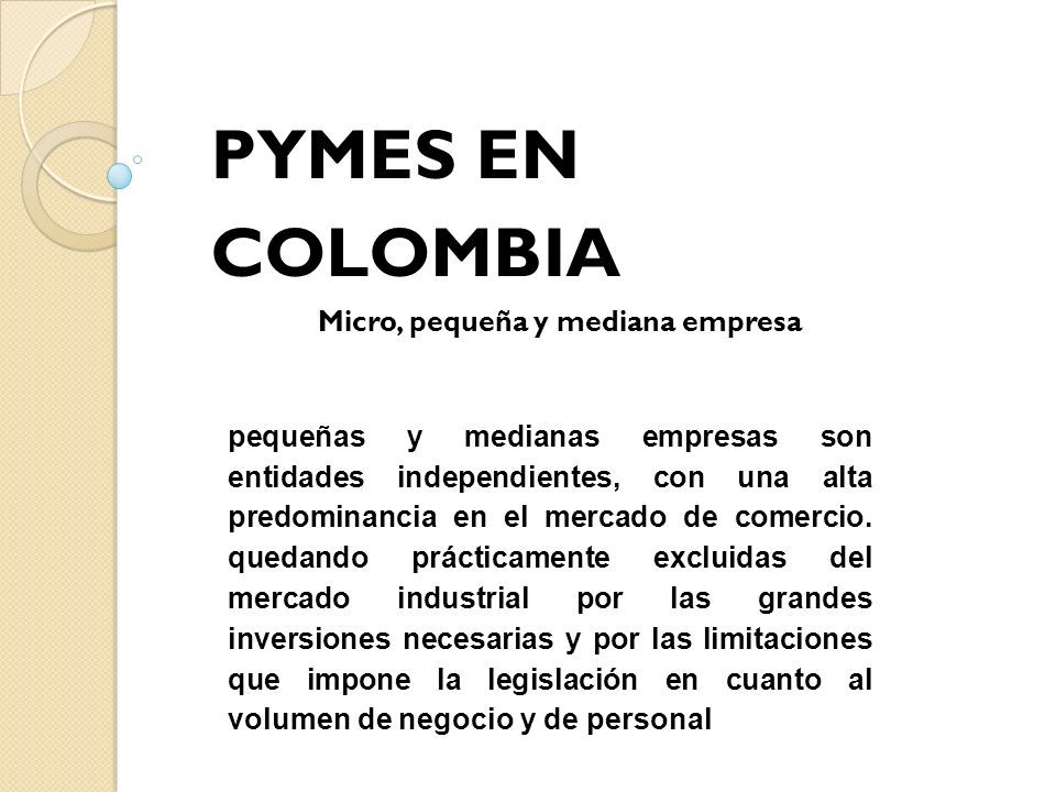PYMES EN COLOMBIA Micro, pequeña y mediana empresa pequeñas y medianas empresas son entidades independientes, con una alta predominancia en el mercado de comercio.