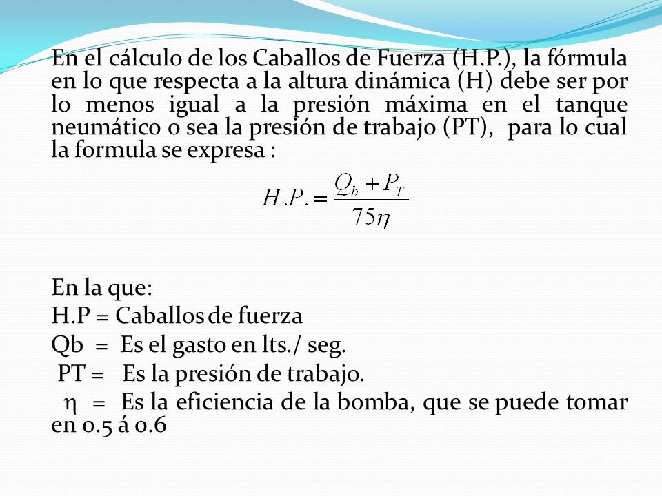En el cálculo de los Caballos de Fuerza (H.P.), la fórmula en lo que respecta a la altura dinámica (H) debe ser por lo menos igual a la presión máxima en el tanque neumático o sea la presión de trabajo (PT), para lo cual la formula se expresa : En la que: H.P = Caballos de fuerza Qb = Es el gasto en lts./ seg.