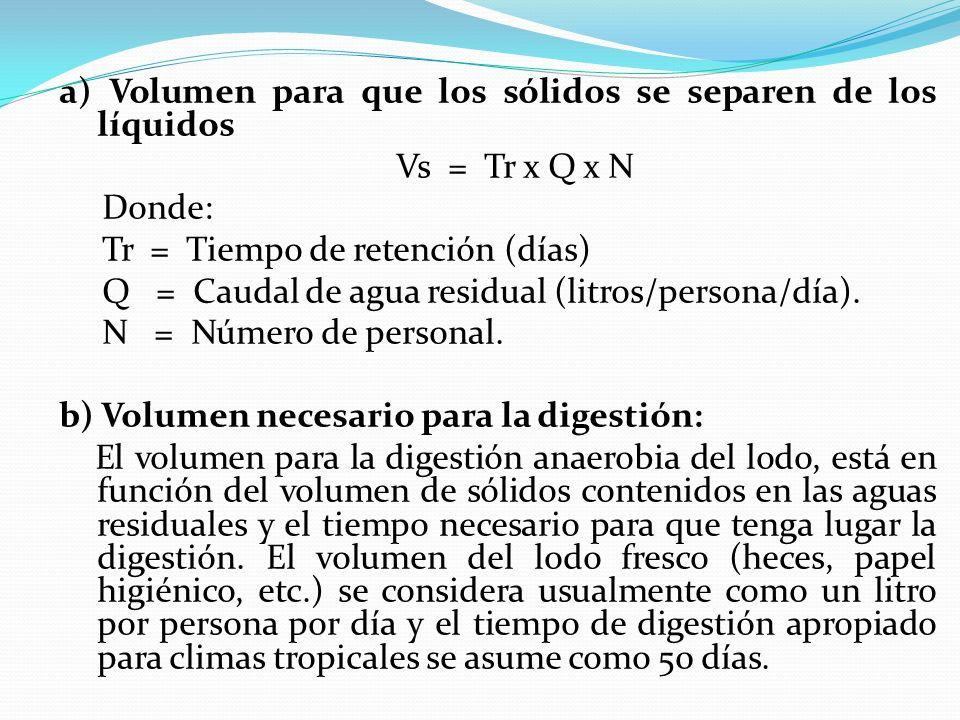 a) Volumen para que los sólidos se separen de los líquidos Vs = Tr x Q x N Donde: Tr = Tiempo de retención (días) Q = Caudal de agua residual (litros/persona/día).