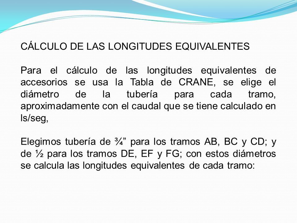 CÁLCULO DE LAS LONGITUDES EQUIVALENTES Para el cálculo de las longitudes equivalentes de accesorios se usa la Tabla de CRANE, se elige el diámetro de la tubería para cada tramo, aproximadamente con el caudal que se tiene calculado en ls/seg, Elegimos tubería de ¾ para los tramos AB, BC y CD; y de ½ para los tramos DE, EF y FG; con estos diámetros se calcula las longitudes equivalentes de cada tramo: