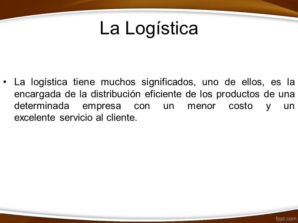 La Logística La logística tiene muchos significados, uno de ellos, es la encargada de la distribución eficiente de los productos de una determinada empresa con un menor costo y un excelente servicio al cliente.