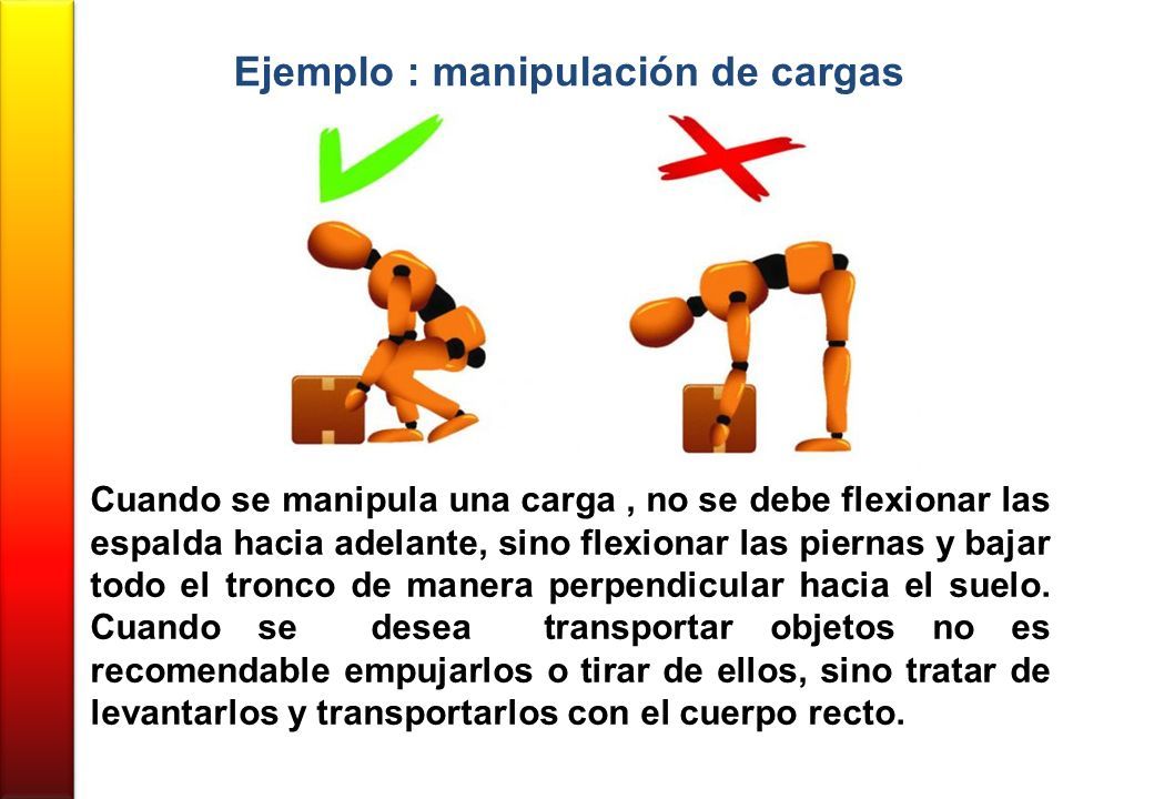 Ejemplo : manipulación de cargas Cuando se manipula una carga, no se debe flexionar las espalda hacia adelante, sino flexionar las piernas y bajar todo el tronco de manera perpendicular hacia el suelo.