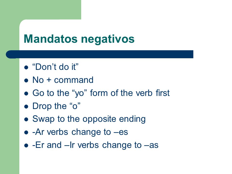 Mandatos negativos Dont do it No + command Go to the yo form of the verb first Drop the o Swap to the opposite ending -Ar verbs change to –es -Er and –Ir verbs change to –as