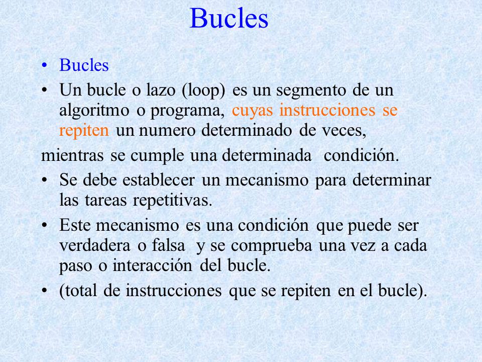 Bucles Un bucle o lazo (loop) es un segmento de un algoritmo o programa, cuyas instrucciones se repiten un numero determinado de veces, mientras se cumple una determinada condición.