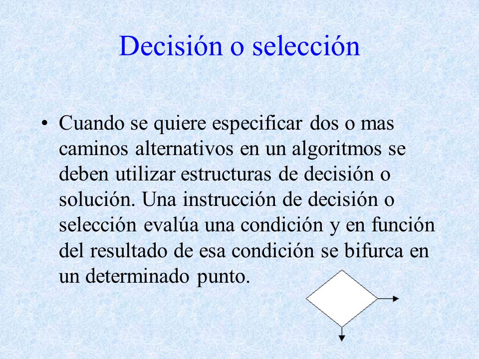 Decisión o selección Cuando se quiere especificar dos o mas caminos alternativos en un algoritmos se deben utilizar estructuras de decisión o solución.