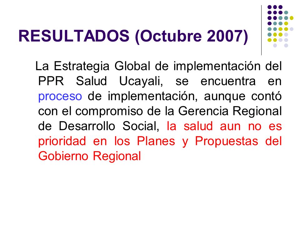 RESULTADOS (Octubre 2007) La Estrategia Global de implementación del PPR Salud Ucayali, se encuentra en proceso de implementación, aunque contó con el compromiso de la Gerencia Regional de Desarrollo Social, la salud aun no es prioridad en los Planes y Propuestas del Gobierno Regional