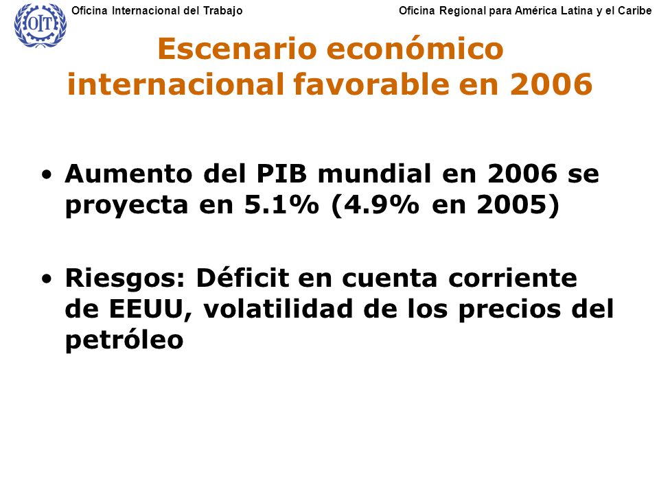Oficina Regional para América Latina y el CaribeOficina Internacional del Trabajo Escenario económico internacional favorable en 2006 Aumento del PIB mundial en 2006 se proyecta en 5.1% (4.9% en 2005) Riesgos: Déficit en cuenta corriente de EEUU, volatilidad de los precios del petróleo