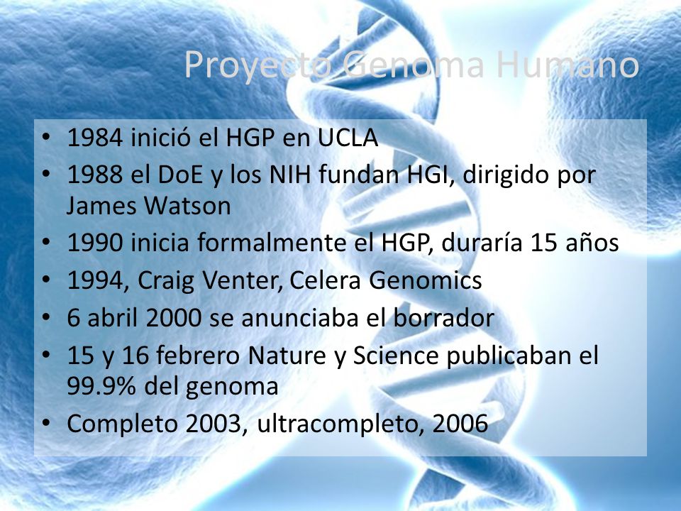 Proyecto Genoma Humano 1984 inició el HGP en UCLA 1988 el DoE y los NIH fundan HGI, dirigido por James Watson 1990 inicia formalmente el HGP, duraría 15 años 1994, Craig Venter, Celera Genomics 6 abril 2000 se anunciaba el borrador 15 y 16 febrero Nature y Science publicaban el 99.9% del genoma Completo 2003, ultracompleto, 2006