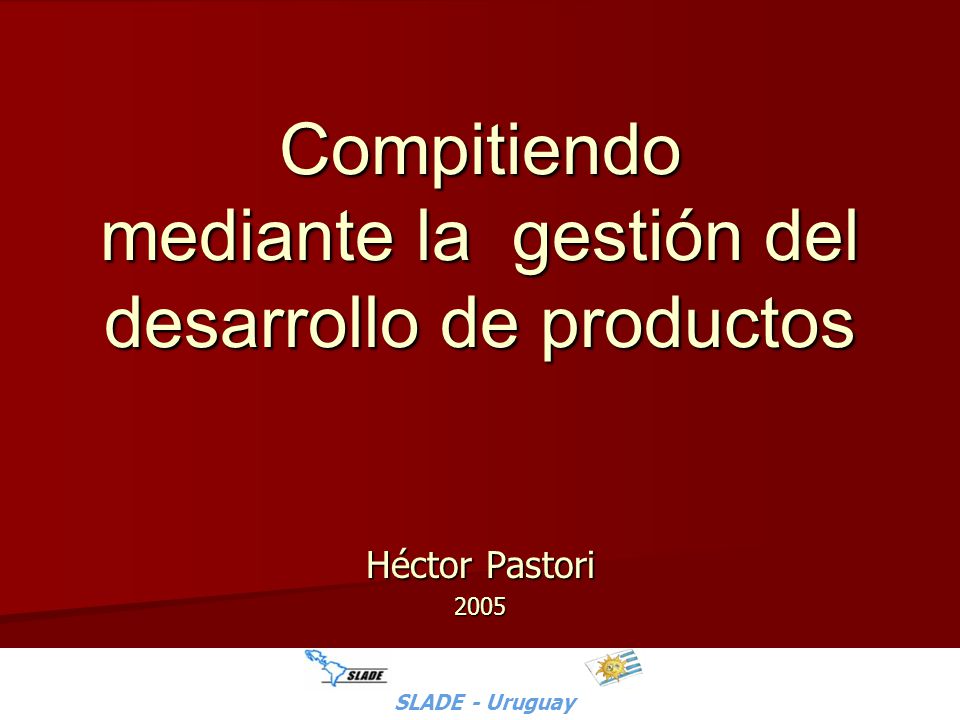 SLADE - Uruguay - H.Pastori Compitiendo mediante la gestión del desarrollo de productos Héctor Pastori 2005 SLADE - Uruguay