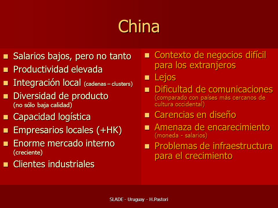 SLADE - Uruguay - H.Pastori China Salarios bajos, pero no tanto Salarios bajos, pero no tanto Productividad elevada Productividad elevada Integración local (cadenas – clusters) Integración local (cadenas – clusters) Diversidad de producto (no sólo baja calidad) Diversidad de producto (no sólo baja calidad) Capacidad logística Capacidad logística Empresarios locales (+HK) Empresarios locales (+HK) Enorme mercado interno (creciente) Enorme mercado interno (creciente) Clientes industriales Clientes industriales Contexto de negocios difícil para los extranjeros Contexto de negocios difícil para los extranjeros Lejos Lejos Dificultad de comunicaciones (comparado con países más cercanos de cultura occidental) Dificultad de comunicaciones (comparado con países más cercanos de cultura occidental) Carencias en diseño Carencias en diseño Amenaza de encarecimiento (moneda - salarios) Amenaza de encarecimiento (moneda - salarios) Problemas de infraestructura para el crecimiento Problemas de infraestructura para el crecimiento