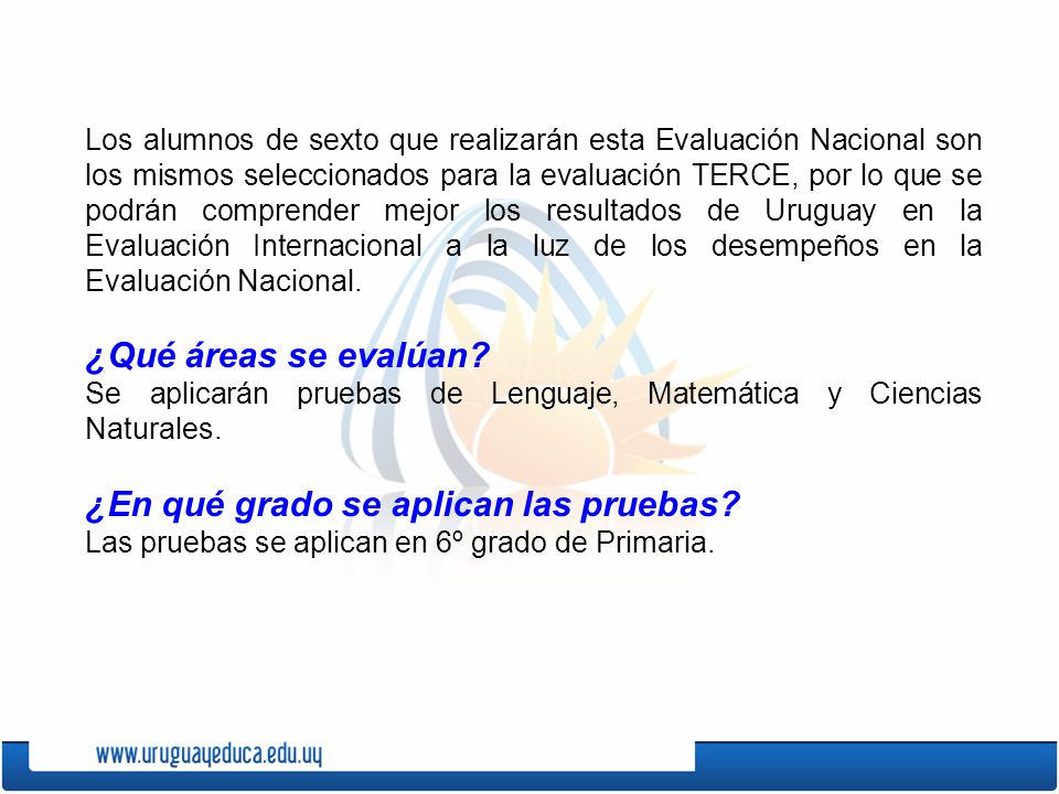 Los alumnos de sexto que realizarán esta Evaluación Nacional son los mismos seleccionados para la evaluación TERCE, por lo que se podrán comprender mejor los resultados de Uruguay en la Evaluación Internacional a la luz de los desempeños en la Evaluación Nacional.