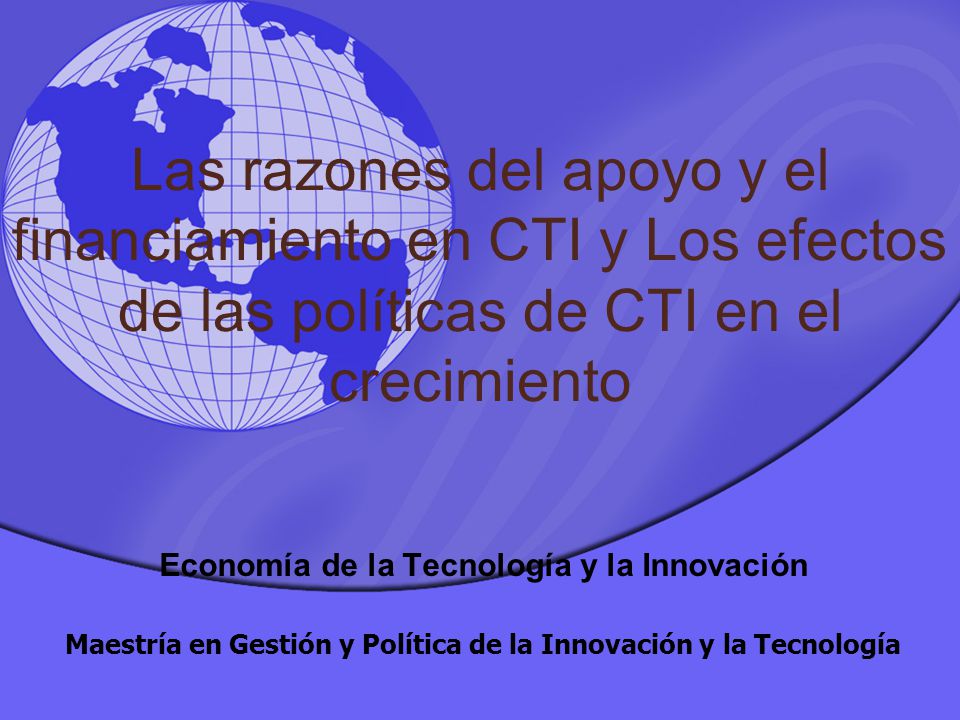 Las razones del apoyo y el financiamiento en CTI y Los efectos de las políticas de CTI en el crecimiento Economía de la Tecnología y la Innovación Maestría en Gestión y Política de la Innovación y la Tecnología