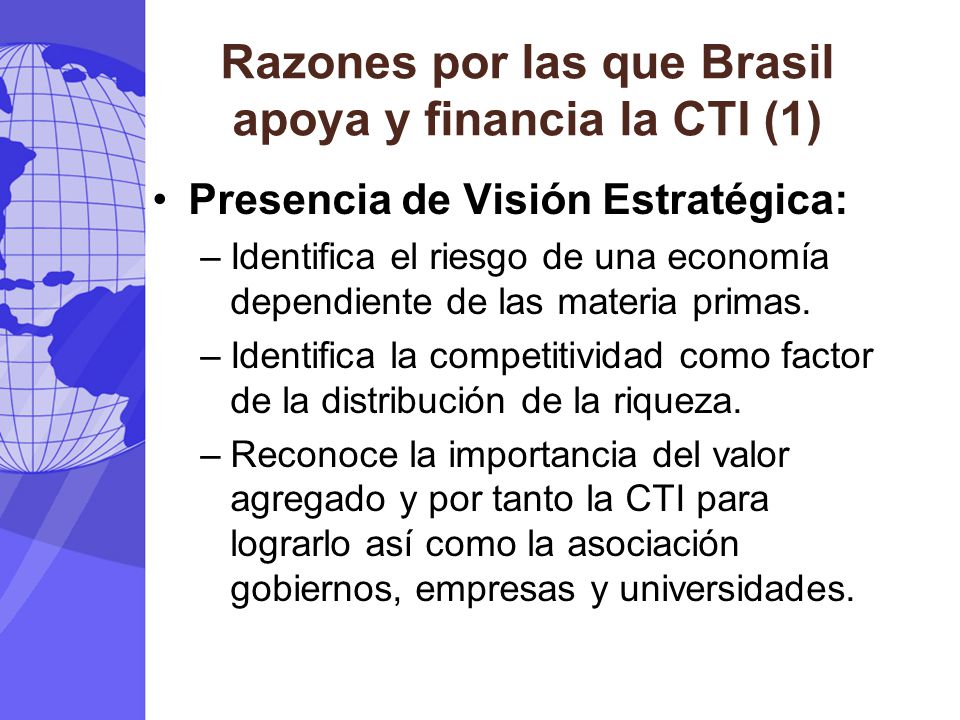 Razones por las que Brasil apoya y financia la CTI (1) Presencia de Visión Estratégica: –Identifica el riesgo de una economía dependiente de las materia primas.