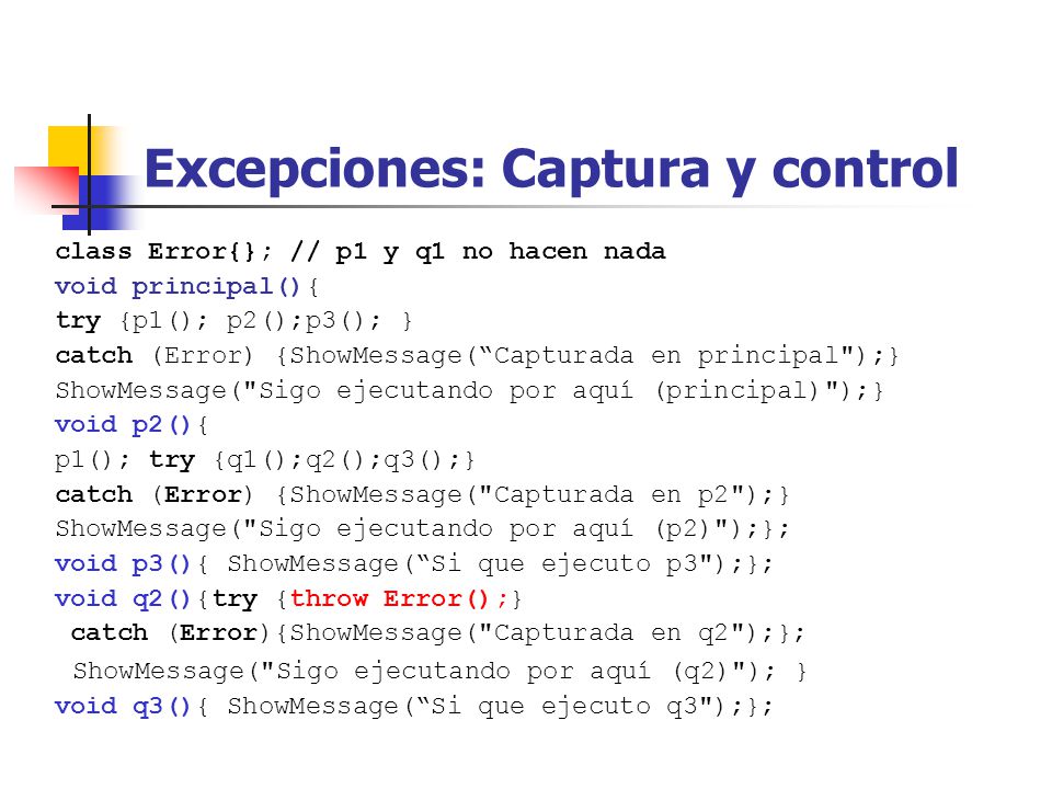 Excepciones: Captura y control class Error{}; // p1 y q1 no hacen nada void principal(){ try {p1(); p2();p3(); } catch (Error) {ShowMessage(Capturada en principal );} ShowMessage( Sigo ejecutando por aquí (principal) );} void p2(){ p1(); try {q1();q2();q3();} catch (Error) {ShowMessage( Capturada en p2 );} ShowMessage( Sigo ejecutando por aquí (p2) );}; void p3(){ ShowMessage(Si que ejecuto p3 );}; void q2(){try {throw Error();} catch (Error){ShowMessage( Capturada en q2 );}; ShowMessage( Sigo ejecutando por aquí (q2) ); } void q3(){ ShowMessage(Si que ejecuto q3 );};