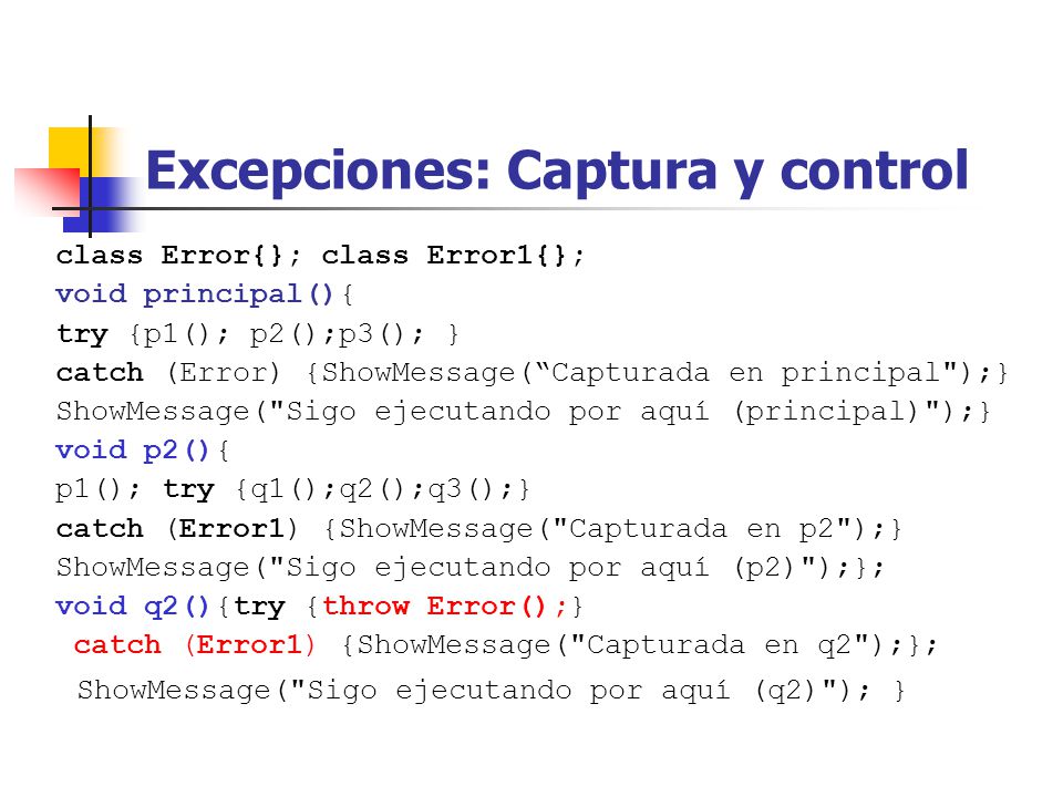 Excepciones: Captura y control class Error{}; class Error1{}; void principal(){ try {p1(); p2();p3(); } catch (Error) {ShowMessage(Capturada en principal );} ShowMessage( Sigo ejecutando por aquí (principal) );} void p2(){ p1(); try {q1();q2();q3();} catch (Error1) {ShowMessage( Capturada en p2 );} ShowMessage( Sigo ejecutando por aquí (p2) );}; void q2(){try {throw Error();} catch (Error1) {ShowMessage( Capturada en q2 );}; ShowMessage( Sigo ejecutando por aquí (q2) ); }