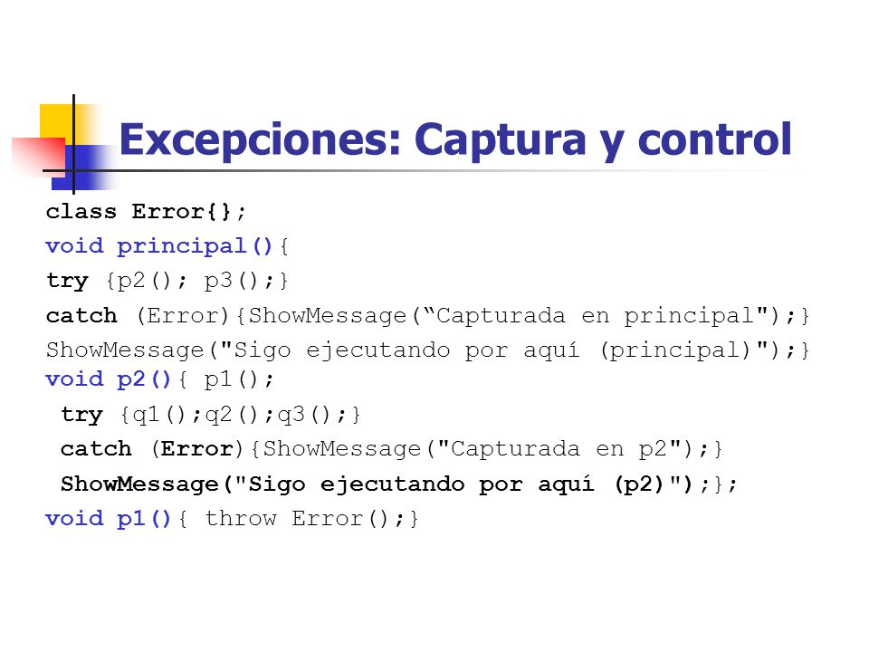 Excepciones: Captura y control class Error{}; void principal(){ try {p2(); p3();} catch (Error){ShowMessage(Capturada en principal );} ShowMessage( Sigo ejecutando por aquí (principal) );} void p2(){ p1(); try {q1();q2();q3();} catch (Error){ShowMessage( Capturada en p2 );} ShowMessage( Sigo ejecutando por aquí (p2) );}; void p1(){ throw Error();}