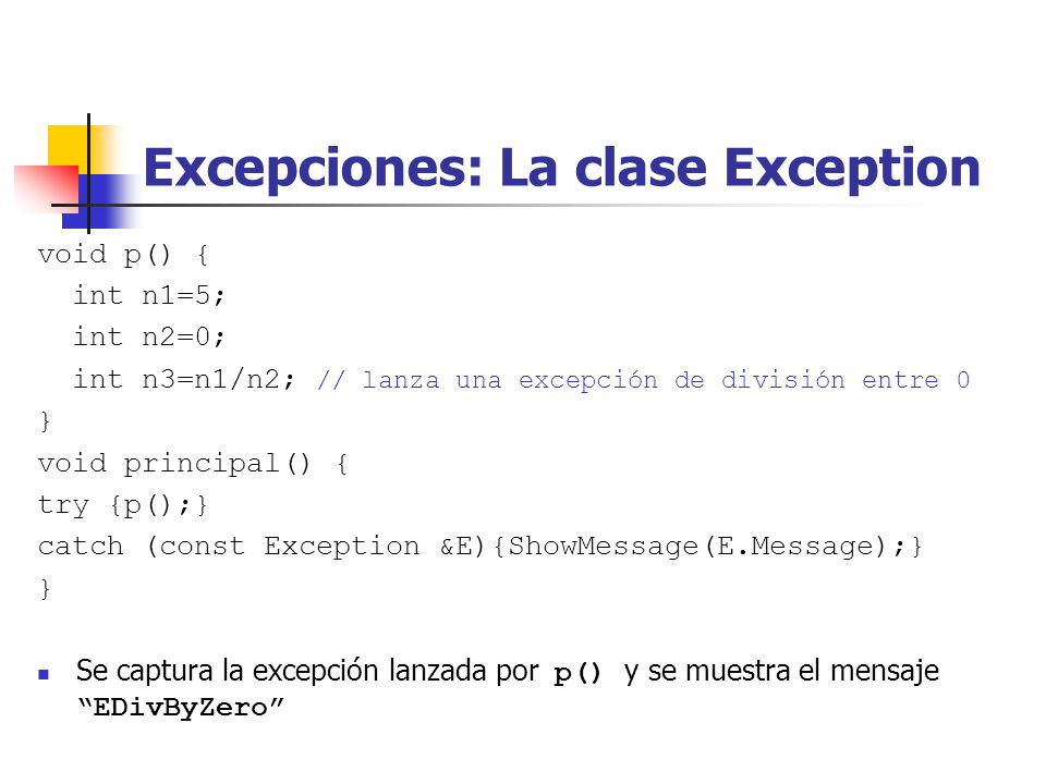 Excepciones: La clase Exception void p() { int n1=5; int n2=0; int n3=n1/n2; // lanza una excepción de división entre 0 } void principal() { try {p();} catch (const Exception &E){ShowMessage(E.Message);} } Se captura la excepción lanzada por p() y se muestra el mensaje EDivByZero