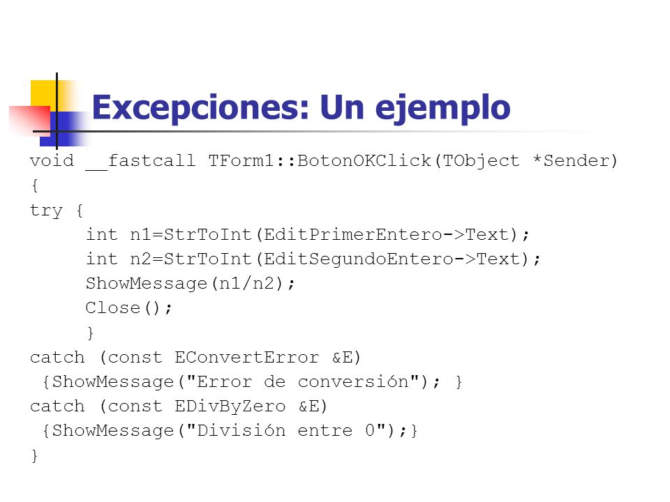 Excepciones: Un ejemplo void __fastcall TForm1::BotonOKClick(TObject *Sender) { try { int n1=StrToInt(EditPrimerEntero->Text); int n2=StrToInt(EditSegundoEntero->Text); ShowMessage(n1/n2); Close(); } catch (const EConvertError &E) {ShowMessage( Error de conversión ); } catch (const EDivByZero &E) {ShowMessage( División entre 0 );} }