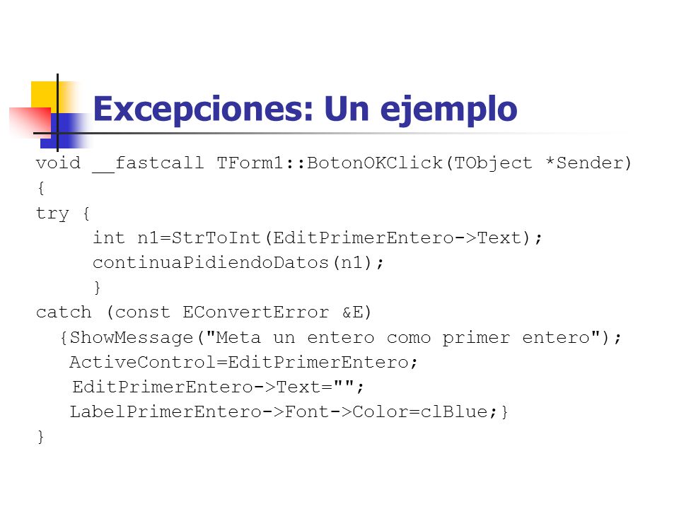 Excepciones: Un ejemplo void __fastcall TForm1::BotonOKClick(TObject *Sender) { try { int n1=StrToInt(EditPrimerEntero->Text); continuaPidiendoDatos(n1); } catch (const EConvertError &E) {ShowMessage( Meta un entero como primer entero ); ActiveControl=EditPrimerEntero; EditPrimerEntero->Text= ; LabelPrimerEntero->Font->Color=clBlue;} }