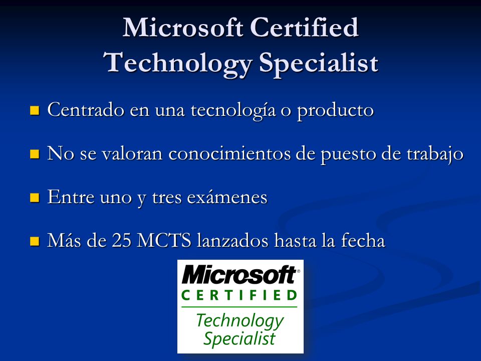 Microsoft Certified Technology Specialist Centrado en una tecnología o producto Centrado en una tecnología o producto No se valoran conocimientos de puesto de trabajo No se valoran conocimientos de puesto de trabajo Entre uno y tres exámenes Entre uno y tres exámenes Más de 25 MCTS lanzados hasta la fecha Más de 25 MCTS lanzados hasta la fecha