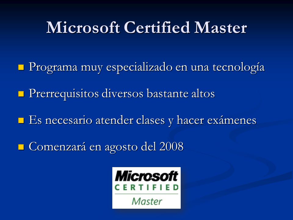 Microsoft Certified Master Programa muy especializado en una tecnología Programa muy especializado en una tecnología Prerrequisitos diversos bastante altos Prerrequisitos diversos bastante altos Es necesario atender clases y hacer exámenes Es necesario atender clases y hacer exámenes Comenzará en agosto del 2008 Comenzará en agosto del 2008